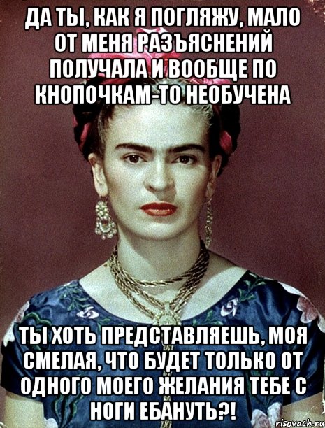 Да ты, как я погляжу, мало от меня разъяснений получала и вообще по кнопочкам-то необучена Ты хоть представляешь, моя смелая, что будет только от одного моего желания тебе с ноги ебануть?!