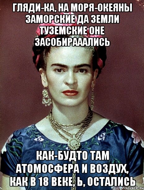 Гляди-ка, на моря-океяны заморские да земли туземские оне засобирааались Как-будто там атомосфера и воздух, как в 18 веке, Ь, остались