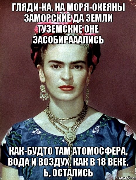 Гляди-ка, на моря-океяны заморские да земли туземские оне засобирааались Как-будто там атомосфера, вода и воздух, как в 18 веке, Ь, остались