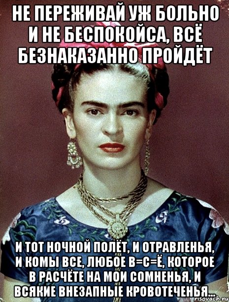 Не переживай уж больно и не беспокойса, всё безнаказанно пройдёт и тот ночной полёт, и отравленья, и комы все, любое В=С=Ё, которое в расчёте на мои сомненья, и всякие внезапные кровотеченья...