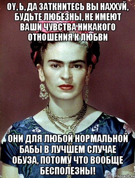 Oy, Ь, да заткнитесь вы наххуй, будьте любезны, не имеют ваши чувства никакого отношения к любви они для любой нормальной бабы в лучшем случае обуза, потому что вообще бесполезны!