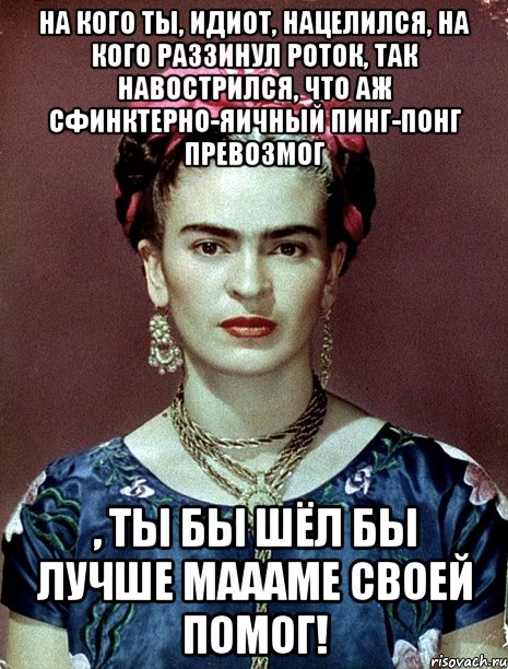 На кого ты, идиот, нацелился, на кого раззинул роток, так навострился, что аж сфинктерно-яичный пинг-понг превозмог , ты бы шёл бы лучше маааме своей помог!