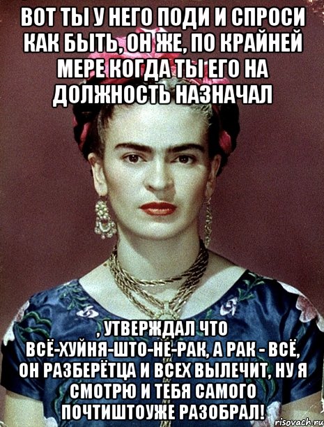 Вот ты у него поди и спроси как быть, он же, по крайней мере когда ты его на должность назначал , утверждал что всё-хуйня-што-не-рак, а рак - всё, он разберётца и всех вылечит, ну я смотрю и тебя самого почтиштоуже разобрал!