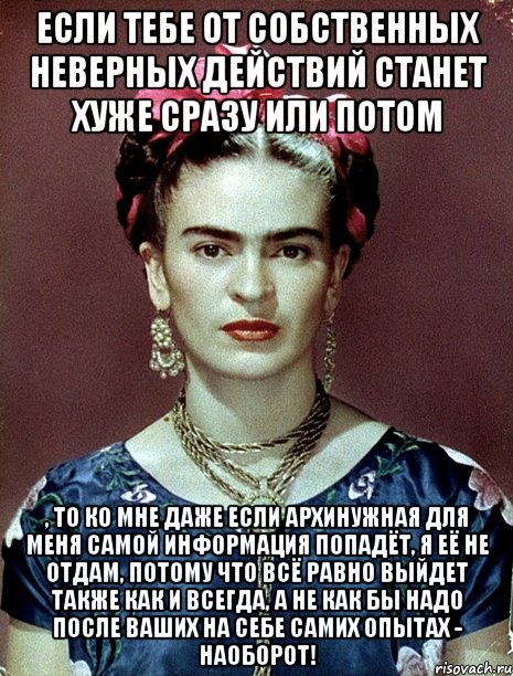 Если тебе от собственных неверных действий станет хуже сразу или потом , то ко мне даже если архинужная для меня самой информация попадёт, я её не отдам, потому что всё равно выйдет также как и всегда, а не как бы надо после ваших на себе самих опытах - наоборот!