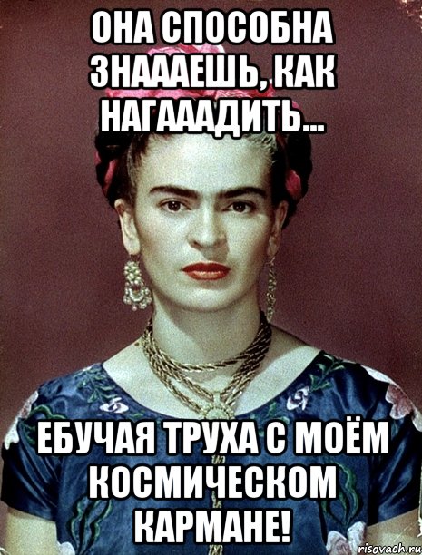 Она способна знаааешь, как нагааадить... Ебучая труха с моём космическом кармане!