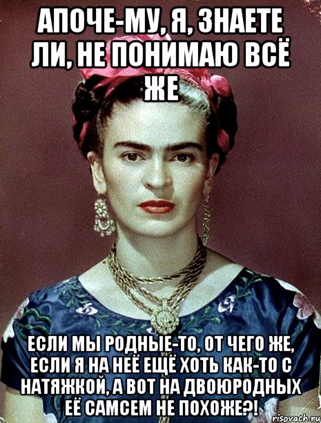 АПОЧЕ-МУ, я, знаете ли, не понимаю всё же Если мы родные-то, от чего же, если я на неё ещё хоть как-то с натяжкой, а вот на двоюродных её самсем не похоже?!