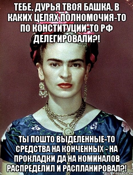 Тебе, дурья твоя башка, в каких целях полномочия-то по Конституции-то РФ делегировали?! Ты пошто выделенные-то средства на конченных - на прокладки да на номиналов распределил и распланировал?!