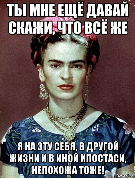 Ты мне ещё давай скажи, что всё же я на эту себя, в другой жизни и в иной ипостаси, непохожа тоже!