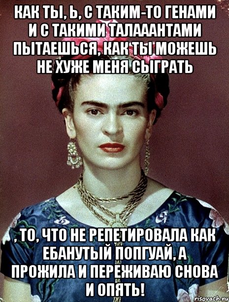 Как ты, Ь, с таким-то генами и с такими талааантами пытаешься, как ты можешь не хуже меня сыграть , то, что не репетировала как ебанутый попгуай, а прожила и переживаю снова и опять!