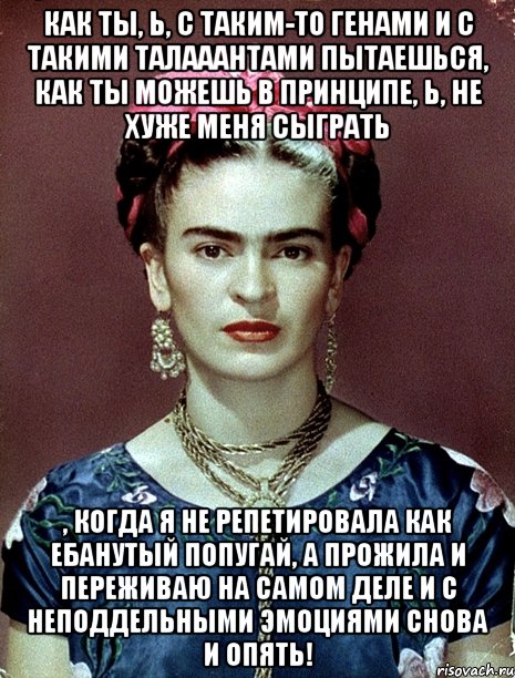 Как ты, Ь, с таким-то генами и с такими талааантами пытаешься, как ты можешь в принципе, Ь, не хуже меня сыграть , когда я не репетировала как ебанутый попугай, а прожила и переживаю на самом деле и с неподдельными эмоциями снова и опять!