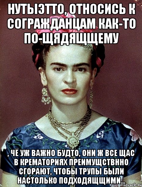 НУТЫЭТТО, относись к согражданцам как-то по-щядящщему , чё уж важно будто, они ж все щас в крематориях преимущствнно сгорают, чтобы трупы были настолько подходящщими...