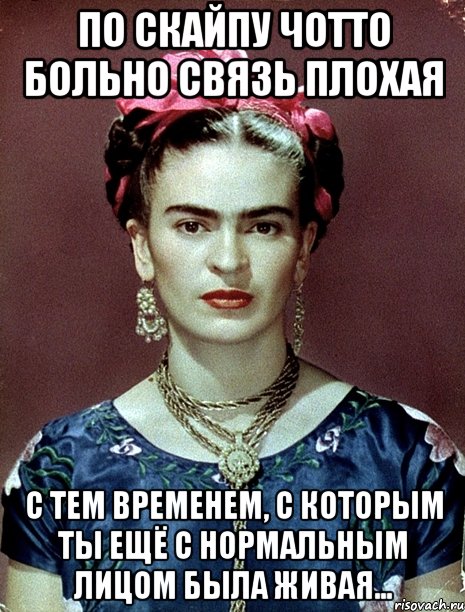 По Скайпу чотто больно связь плохая с тем временем, с которым ты ещё с нормальным лицом была живая...