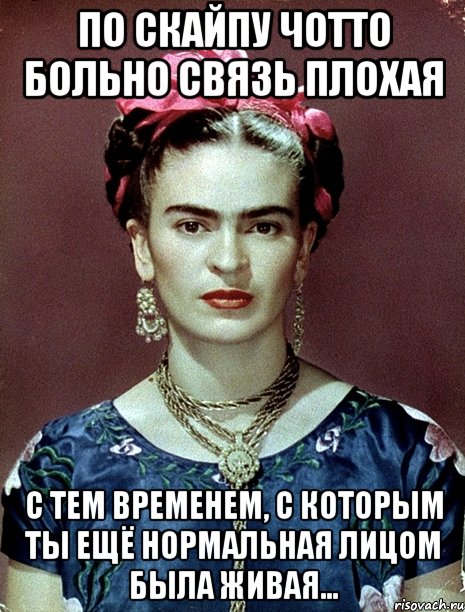 По Скайпу чотто больно связь плохая с тем временем, с которым ты ещё нормальная лицом была живая...