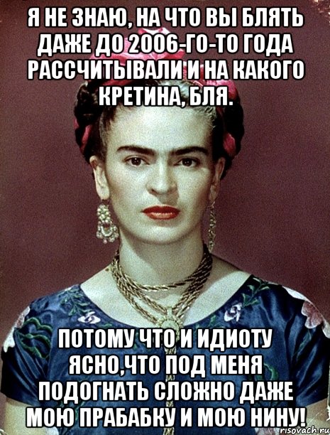 Я не знаю, на что вы блять даже до 2006-го-то года рассчитывали и на какого кретина, бля. Потому что и идиоту ясно,что под меня подогнать сложно даже мою прабабку и мою Нину!