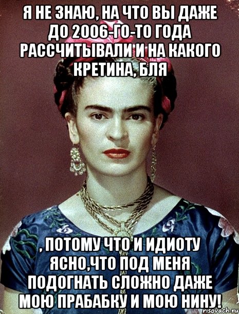 Я не знаю, на что вы даже до 2006-го-то года рассчитывали и на какого кретина, бля , потому что и идиоту ясно,что под меня подогнать сложно даже мою прабабку и мою Нину!