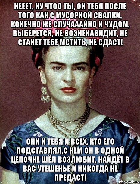 Нееет, ну чтоо ты, он тебя после того как с мусорной свалки, конечно же случааайно и чудом, выберется, не возненавидит, не станет тебе мстить, не сдаст! Они и тебя и всех, кто его подставлял,с кем он в одной цепочке шёл возлюбит, найдёт в вас утешенье и никогда не предаст!