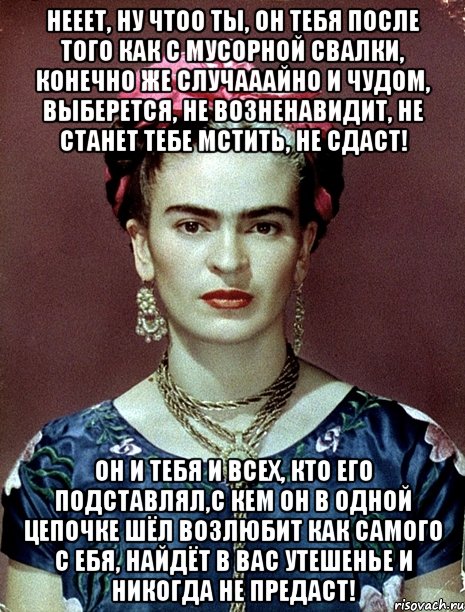 Нееет, ну чтоо ты, он тебя после того как с мусорной свалки, конечно же случааайно и чудом, выберется, не возненавидит, не станет тебе мстить, не сдаст! Он и тебя и всех, кто его подставлял,с кем он в одной цепочке шёл возлюбит как самого с ебя, найдёт в вас утешенье и никогда не предаст!