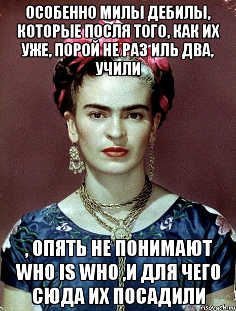 Особенно милы дебилы, которые посля того, как их уже, порой не раз иль два, учили , опять не понимают who is who ,и для чего сюда их посадили