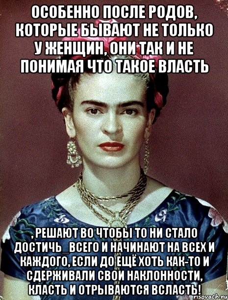 Особенно после родов, которые бывают не только у женщин, они так и не понимая что такое власть , решают во чтобы то ни стало достичь_всего и начинают на всех и каждого, если до ещё хоть как-то и сдерживали свои наклонности, класть и отрываются всласть!
