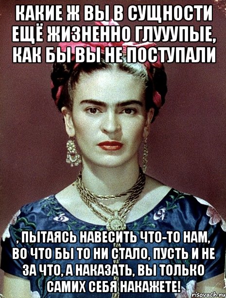 Какие ж вы в сущности ещё жизненно глууупые, как бы вы не поступали , пытаясь навесить что-то нам, во что бы то ни стало, пусть и не за что, а наказать, вы только самих себя накажете!