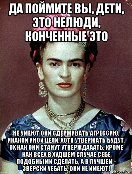 Да поймите вы, дети, это нелюди, конченные это Не умеют они сдерживать агрессию, икакой иной цели, хотя утвержать будут, ох как они станут утверждааать, кроме как всех в худшем случае себе подобными сделать, а в лучшем - зверски уебать, они не имеют!