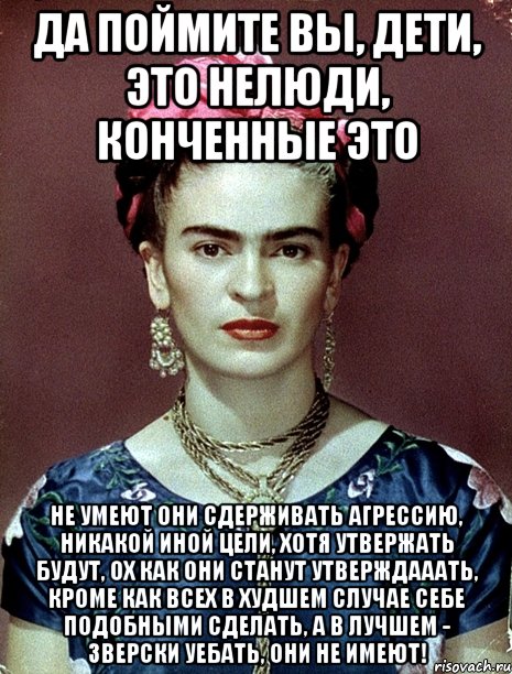 Да поймите вы, дети, это нелюди, конченные это Не умеют они сдерживать агрессию, никакой иной цели, хотя утвержать будут, ох как они станут утверждааать, кроме как всех в худшем случае себе подобными сделать, а в лучшем - зверски уебать, они не имеют!