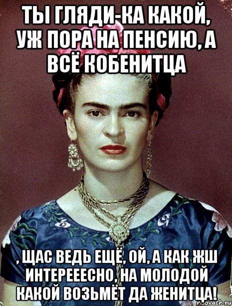 Ты гляди-ка какой, уж пора на пенсию, а всё кобенитца , щас ведь ещё, ой, а как жш интерееесно, на молодой какой возьмёт да женитца!