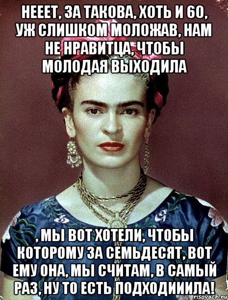 Нееет, за такова, хоть и 60, уж слишком моложав, нам не нравитца, чтобы молодая выходила , мы вот хотели, чтобы которому за семьдесят, вот ему она, мы считам, в самый раз, ну то есть подходииила!