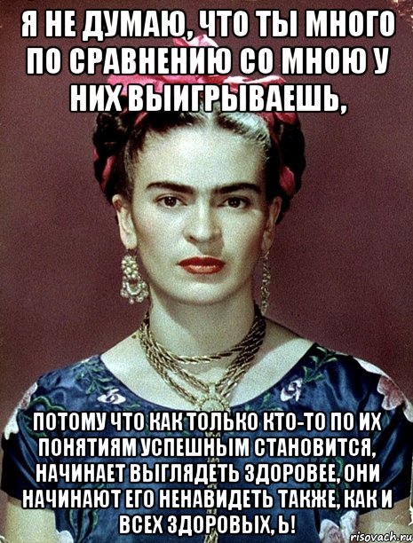 Я не думаю, что ты много по сравнению со мною у них выигрываешь, потому что как только кто-то по их понятиям успешным становится, начинает выглядеть здоровее, они начинают его ненавидеть также, как и всех здоровых, Ь!