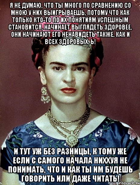 Я не думаю, что ты много по сравнению со мною у них выигрываешь, потому что как только кто-то по их понятиям успешным становится, начинает выглядеть здоровее, они начинают его ненавидеть также, как и всех здоровых, Ь! И тут уж без разницы, к тому же если с самого начала ниххуя не понимать, что и как ты им будешь говорить или даже читать!