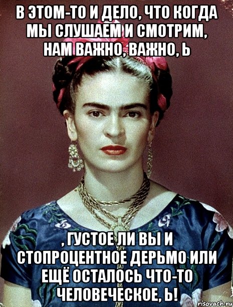 В этом-то и дело, что когда мы слушаем и смотрим, нам важно, важно, Ь , густое ли вы и стопроцентное дерьмо или ещё осталось что-то человеческое, Ь!