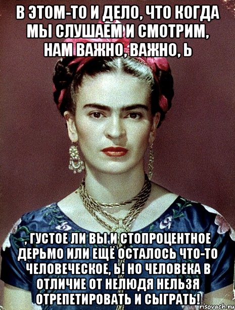 В этом-то и дело, что когда мы слушаем и смотрим, нам важно, важно, Ь , густое ли вы и стопроцентное дерьмо или ещё осталось что-то человеческое, Ь! Но человека в отличие от нелюдя нельзя отрепетировать и сыграть!