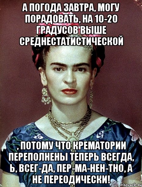 А погода завтра, могу порадовать, на 10-20 градусов выше среднестатистической , потому что крематории переполнены теперь всегда, Ь, всег-да, пер-ма-нен-тно, а не переодически!