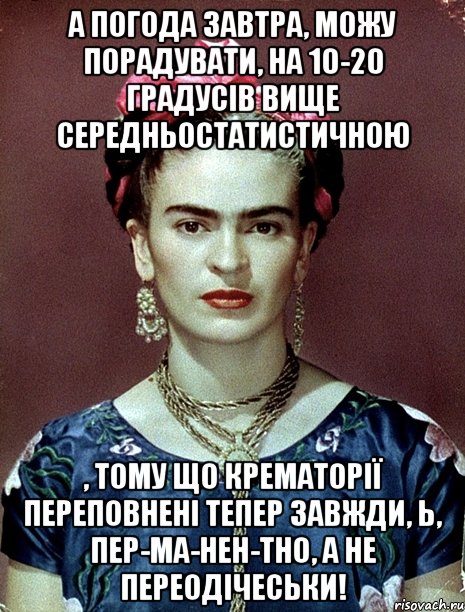 А погода завтра, можу порадувати, на 10-20 градусів вище середньостатистичною , тому що крематорії переповнені тепер завжди, Ь, пер-ма-нен-тно, а не переодічеськи!