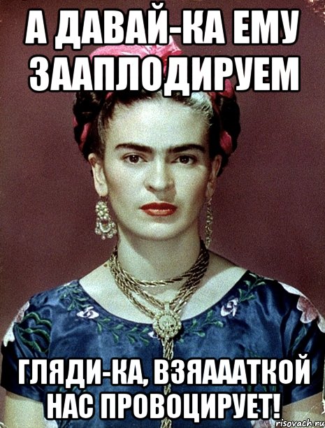 А давай-ка ему зааплодируем Гляди-ка, взяаааткой нас провоцирует!