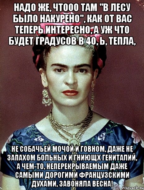 Надо же, чтооо там "в лесу было накурено", как от вас теперь интересно, а уж что будет градусов в 40, Ь, тепла, не собачьей мочой и говном, даже не запахом больных и гниющх гениталий, а чем-то, неперекрываемым даже самыми дорогими французскими духами, завоняла весна!