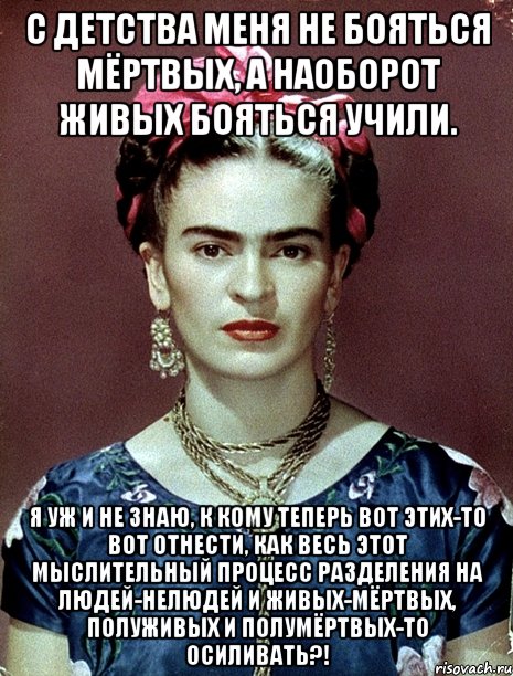 С детства меня не бояться мёртвых, а наоборот живых бояться учили. Я уж и не знаю, к кому теперь вот этих-то вот отнести, как весь этот мыслительный процесс разделения на людей-нелюдей и живых-мёртвых, полуживых и полумёртвых-то осиливать?!