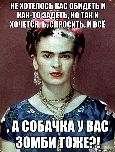 Не хотелось вас обидеть и как-то задеть, но так и хочется, Ь, спросить, и всё же , а собачка у вас зомби тоже?!