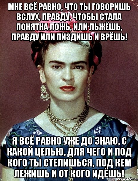 Мне всё равно, что ты говоришь вслух, правду, чтобы стала понятна ложь, или льжёшь, правду или пиздишь и врёшь! Я всё равно уже ДО знаю, с какой целью, для чего и под кого ты стелишься, под кем лежишь и от кого идёшь!