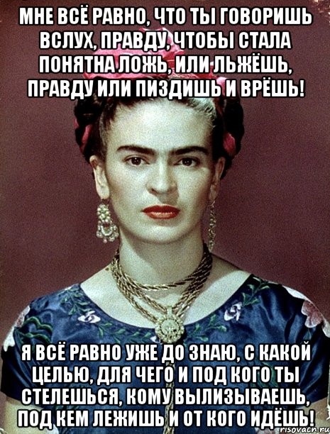 Мне всё равно, что ты говоришь вслух, правду, чтобы стала понятна ложь, или льжёшь, правду или пиздишь и врёшь! Я всё равно уже ДО знаю, с какой целью, для чего и под кого ты стелешься, кому вылизываешь, под кем лежишь и от кого идёшь!