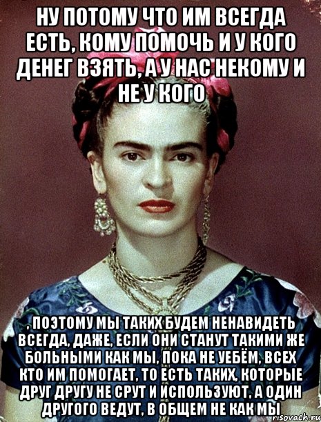Ну потому что им всегда есть, кому помочь и у кого денег взять, а у нас некому и не у кого , поэтому мы таких будем ненавидеть всегда, даже, если они станут такими же больными как мы, пока не уебём, всех кто им помогает, то есть таких, которые друг другу не срут и используют, а один другого ведут, в общем не как мы