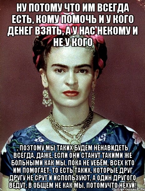 Ну потому что им всегда есть, кому помочь и у кого денег взять, а у нас некому и не у кого , поэтому мы таких будем ненавидеть всегда, даже, если они станут такими же больными как мы, пока не уебём, всех кто им помогает, то есть таких, которые друг другу не срут и используют, а один другого ведут, в общем не как мы, потомучто нехуй!