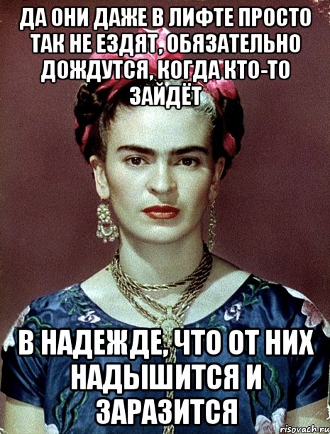 Да они даже в лифте просто так не ездят, обязательно дождутся, когда кто-то зайдёт в надежде, что от них надышится и заразится