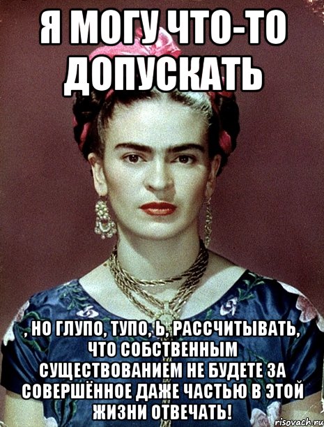 Я могу что-то допускать , но глупо, тупо, Ь, рассчитывать, что собственным существованием не будете за совершённое даже частью в этой жизни отвечать!