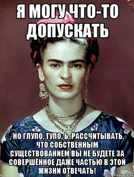 Я могу что-то допускать , но глупо, тупо, Ь, рассчитывать, что собственным существованием вы не будете за совершённое даже частью в этой жизни отвечать!