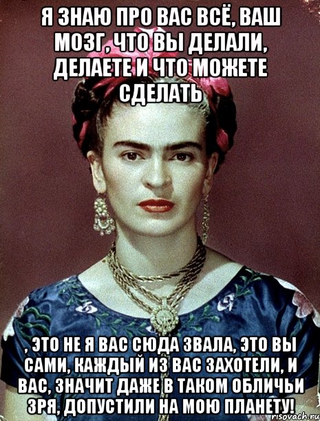 Я знаю про вас всё, ваш мозг, что вы делали, делаете и что можете сделать , это не я вас сюда звала, это вы сами, каждый из вас захотели, и вас, значит даже в таком обличьи зря, допустили на мою планету!