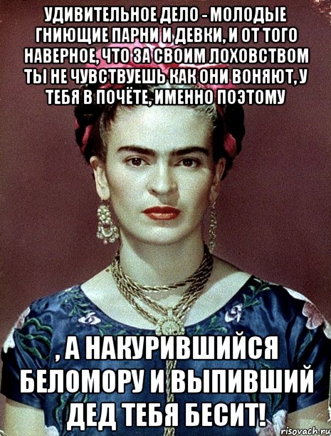 Удивительное дело - молодые гниющие парни и девки, и от того наверное, что за своим лоховством ты не чувствуешь как они воняют, у тебя в почёте, именно поэтому , а накурившийся беломору и выпивший дед тебя бесит!