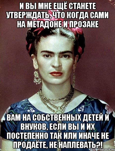 И вы мне ещё станете утверждать, что когда сами на метадоне и прозаке вам на собственных детей и внуков, если вы и их постепенно так или иначе не продаёте, не наплевать?!