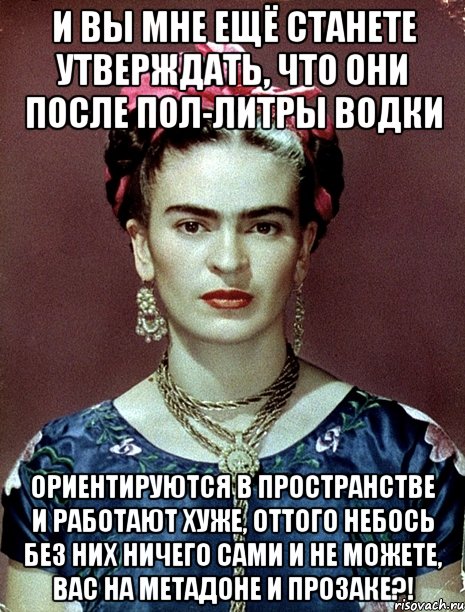 И вы мне ещё станете утверждать, что они после пол-литры водки ориентируются в пространстве и работают хуже, оттого небось без них ничего сами и не можете, вас на метадоне и прозаке?!