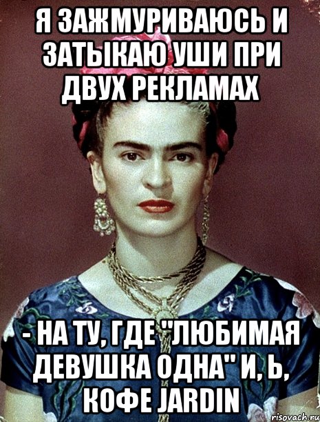 Я зажмуриваюсь и затыкаю уши при двух рекламах - на ту, где "любимая девушка одна" и, Ь, кофе Jardin